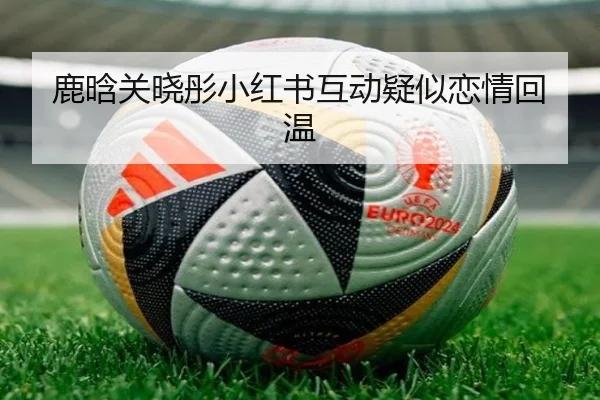 鹿晗关晓彤小红书互动疑似恋情回温