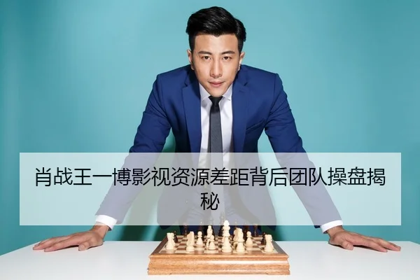 肖战王一博影视资源差距背后团队操盘揭秘